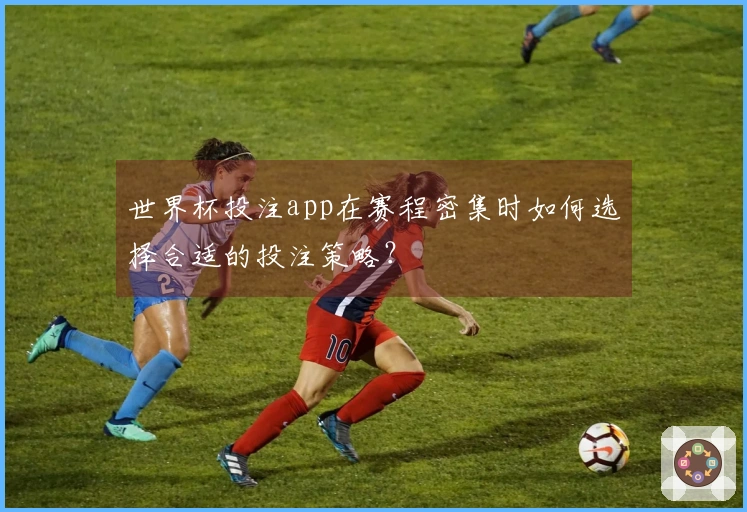世界杯投注app在赛程密集时如何选择合适的投注策略？