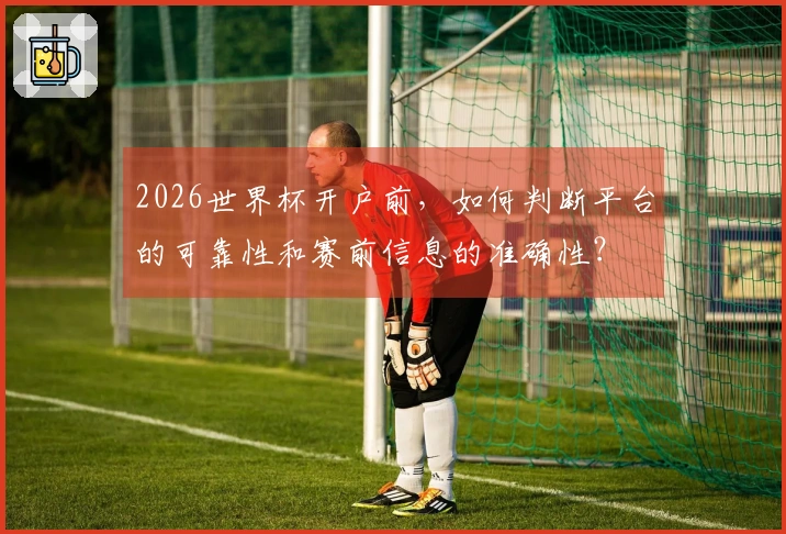 2026世界杯开户前，如何判断平台的可靠性和赛前信息的准确性？