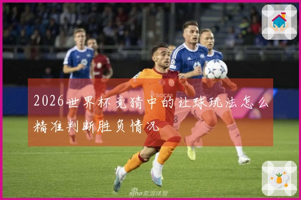 2026世界杯竞猜中的让球玩法怎么精准判断胜负情况